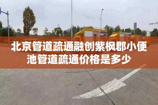 北京管道疏通融创紫枫郡小便池管道疏通价格是多少