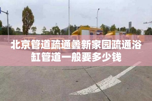 北京管道疏通蠡新家园疏通浴缸管道一般要多少钱