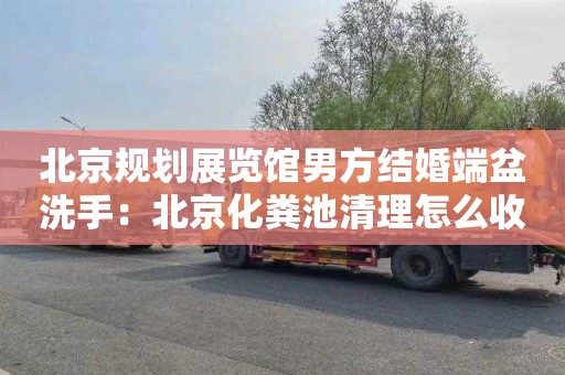 北京规划展览馆男方结婚端盆洗手：北京化粪池清理怎么收费