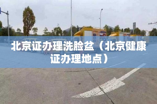 北京证办理洗脸盆（北京健康证办理地点）
