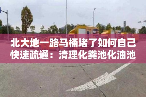 北大地一路马桶堵了如何自己快速疏通：清理化粪池化油池