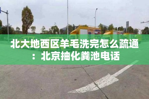 北大地西区羊毛洗完怎么疏通：北京抽化粪池电话