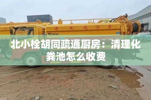 北小栓胡同疏通厨房：清理化粪池怎么收费