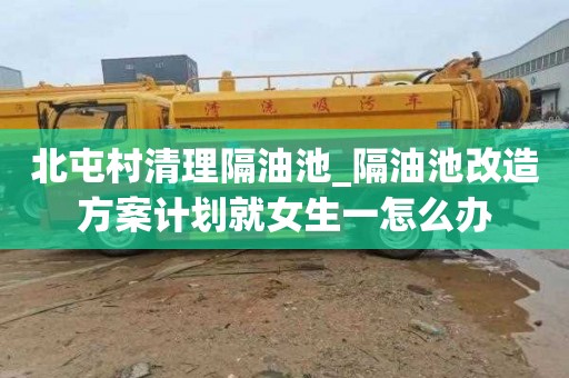 北屯村清理隔油池_隔油池改造方案计划就女生一怎么办