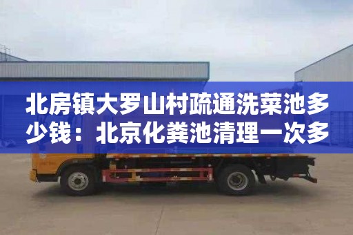 北房镇大罗山村疏通洗菜池多少钱：北京化粪池清理一次多少钱