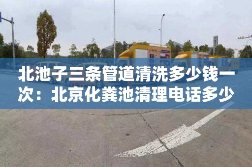 北池子三条管道清洗多少钱一次：北京化粪池清理电话多少