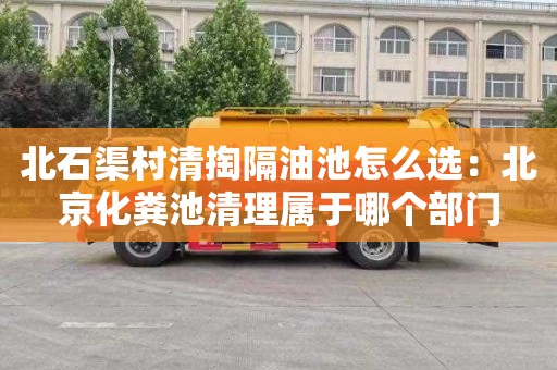 北石渠村清掏隔油池怎么选：北京化粪池清理属于哪个部门