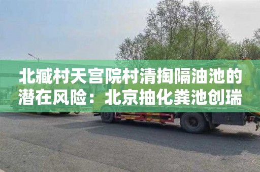 北臧村天宫院村清掏隔油池的潜在风险：北京抽化粪池创瑞通清洁服务正规