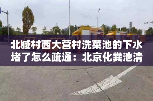 北臧村西大营村洗菜池的下水堵了怎么疏通：北京化粪池清掏合同