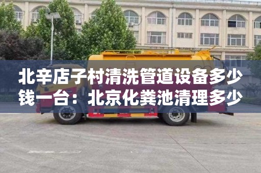 北辛店子村清洗管道设备多少钱一台：北京化粪池清理多少钱电话