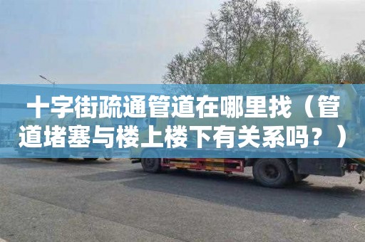 十字街疏通管道在哪里找（管道堵塞与楼上楼下有关系吗？）
