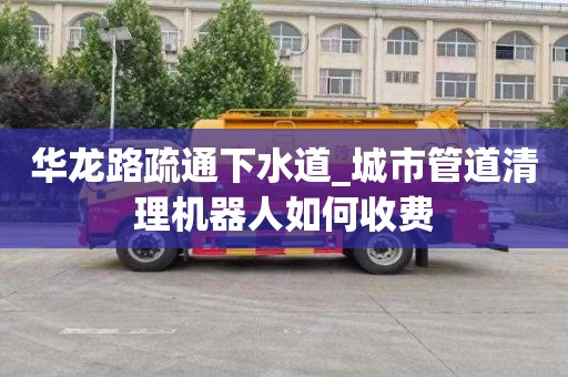 华龙路疏通下水道_城市管道清理机器人如何收费