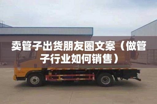 卖管子出货朋友圈文案（做管子行业如何销售）