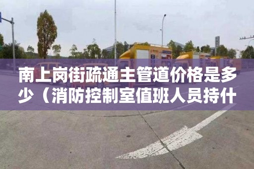 南上岗街疏通主管道价格是多少（消防控制室值班人员持什么证上岗）