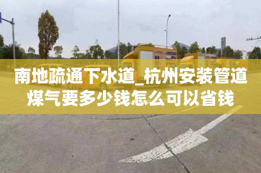南地疏通下水道_杭州安装管道煤气要多少钱怎么可以省钱