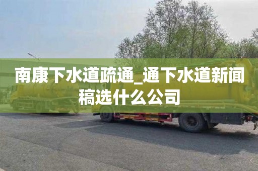 南康下水道疏通_通下水道新闻稿选什么公司