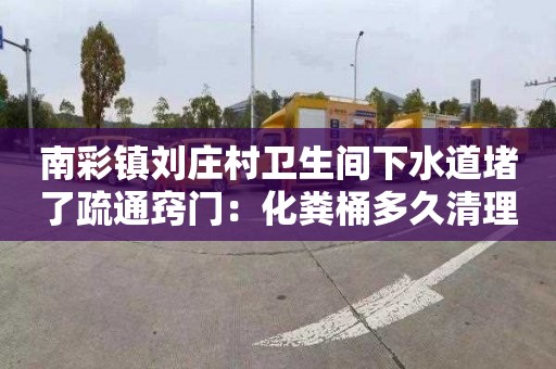 南彩镇刘庄村卫生间下水道堵了疏通窍门：化粪桶多久清理