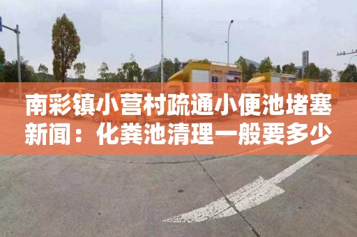 南彩镇小营村疏通小便池堵塞新闻：化粪池清理一般要多少钱