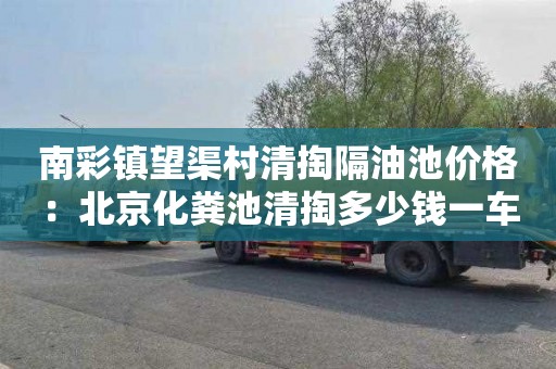 南彩镇望渠村清掏隔油池价格：北京化粪池清掏多少钱一车