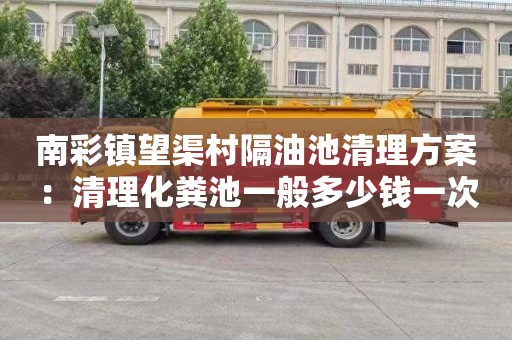 南彩镇望渠村隔油池清理方案：清理化粪池一般多少钱一次