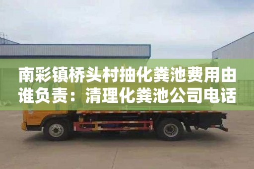 南彩镇桥头村抽化粪池费用由谁负责：清理化粪池公司电话