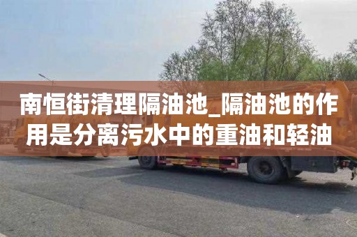 南恒街清理隔油池_隔油池的作用是分离污水中的重油和轻油价格合理的原因