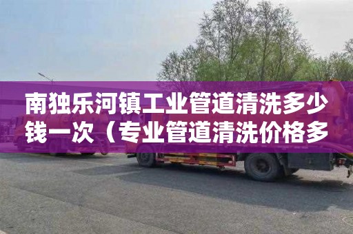 南独乐河镇工业管道清洗多少钱一次（专业管道清洗价格多少）