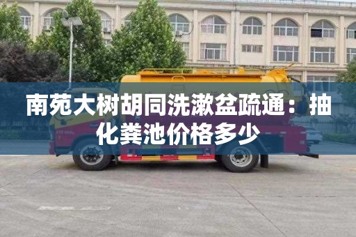 南苑大树胡同洗漱盆疏通：抽化粪池价格多少