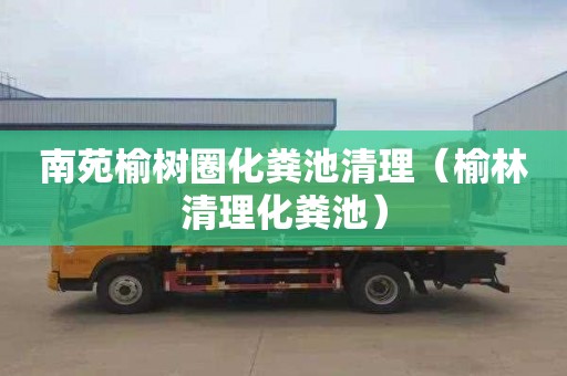 南苑榆树圈化粪池清理（榆林清理化粪池）