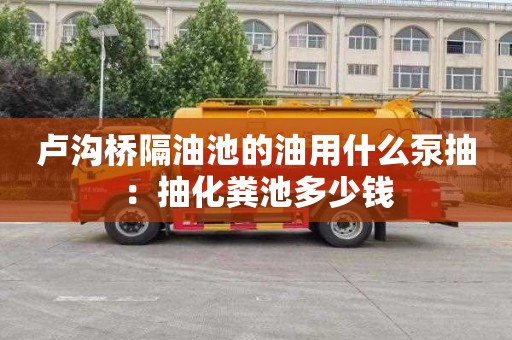 卢沟桥隔油池的油用什么泵抽：抽化粪池多少钱