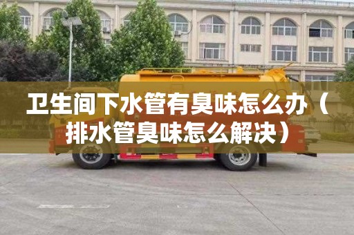 卫生间下水管有臭味怎么办（排水管臭味怎么解决）