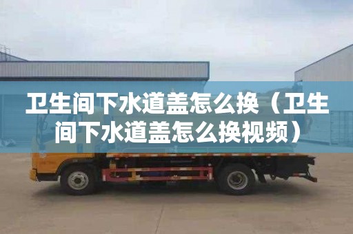 卫生间下水道盖怎么换（卫生间下水道盖怎么换视频）