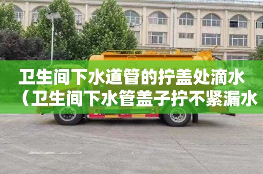 卫生间下水道管的拧盖处滴水（卫生间下水管盖子拧不紧漏水怎么办）