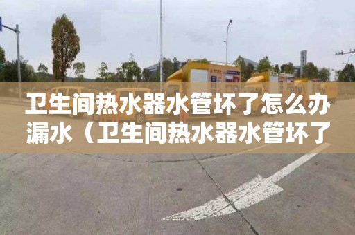 卫生间热水器水管坏了怎么办漏水（卫生间热水器水管坏了怎么办漏水了）