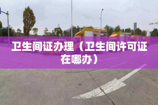 卫生间证办理（卫生间许可证在哪办）