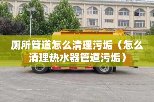 厕所管道怎么清理污垢（怎么清理热水器管道污垢）