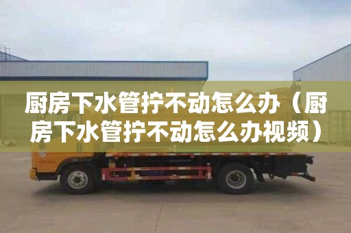 厨房下水管拧不动怎么办（厨房下水管拧不动怎么办视频）