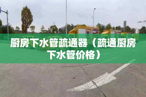 厨房下水管疏通器（疏通厨房下水管价格）