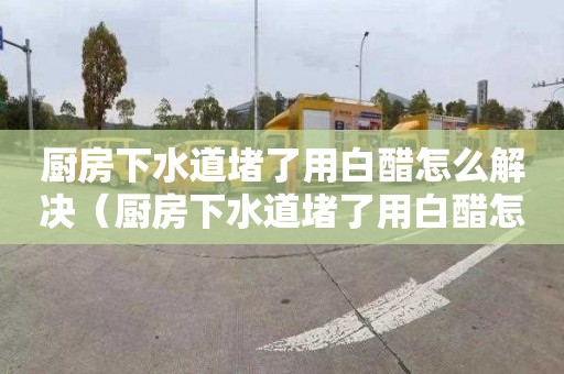 厨房下水道堵了用白醋怎么解决（厨房下水道堵了用白醋怎么解决视频）