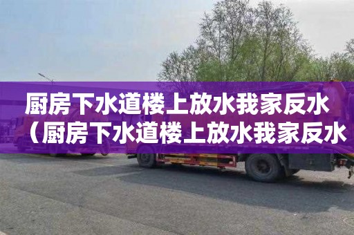 厨房下水道楼上放水我家反水（厨房下水道楼上放水我家反水属于谁的责任）