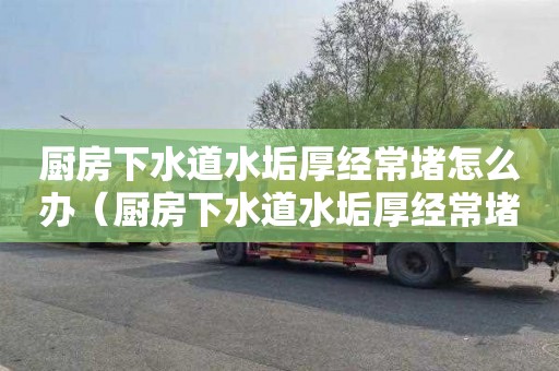 厨房下水道水垢厚经常堵怎么办（厨房下水道水垢厚经常堵怎么办呢）