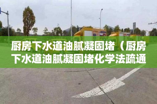 厨房下水道油腻凝固堵（厨房下水道油腻凝固堵化学法疏通）