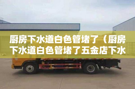 厨房下水道白色管堵了（厨房下水道白色管堵了五金店下水管道疏通器怎么样买）