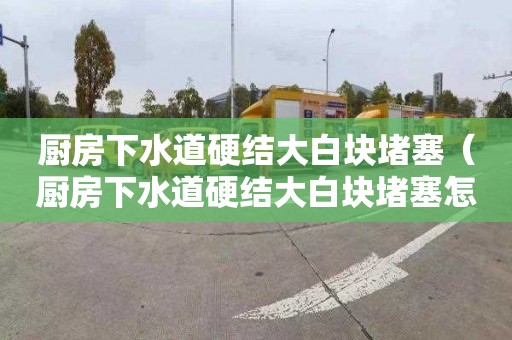 厨房下水道硬结大白块堵塞（厨房下水道硬结大白块堵塞怎么疏通）