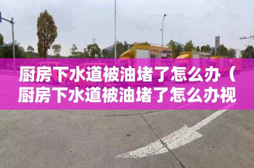 厨房下水道被油堵了怎么办（厨房下水道被油堵了怎么办视频）