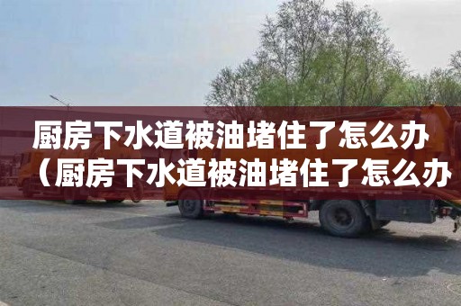 厨房下水道被油堵住了怎么办（厨房下水道被油堵住了怎么办呢）
