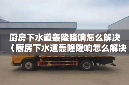 厨房下水道轰隆隆响怎么解决（厨房下水道轰隆隆响怎么解决视频）