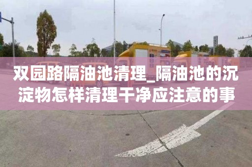 双园路隔油池清理_隔油池的沉淀物怎样清理干净应注意的事项