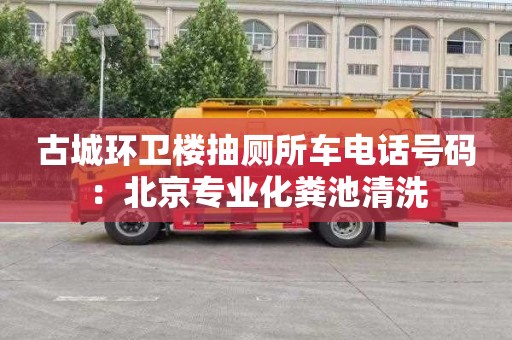 古城环卫楼抽厕所车电话号码：北京专业化粪池清洗