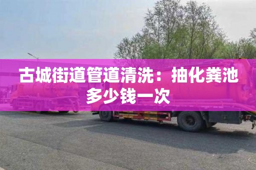 古城街道管道清洗：抽化粪池多少钱一次